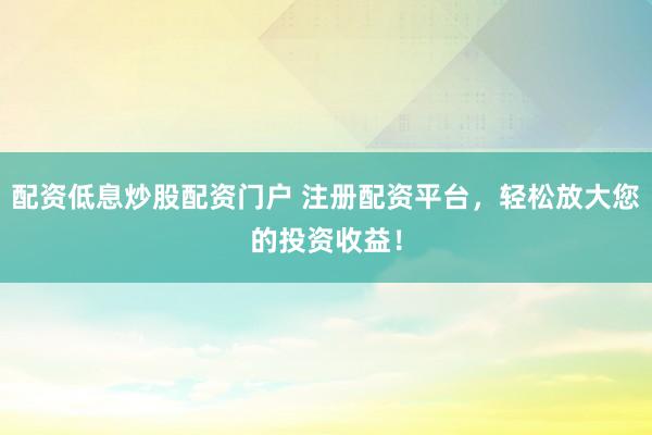 配资低息炒股配资门户 注册配资平台，轻松放大您的投资收益！