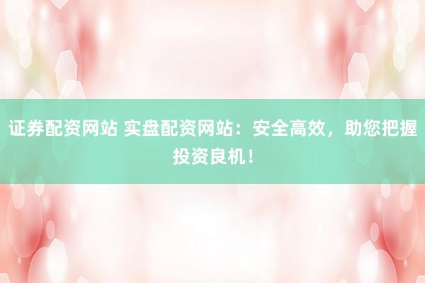 证券配资网站 实盘配资网站：安全高效，助您把握投资良机！