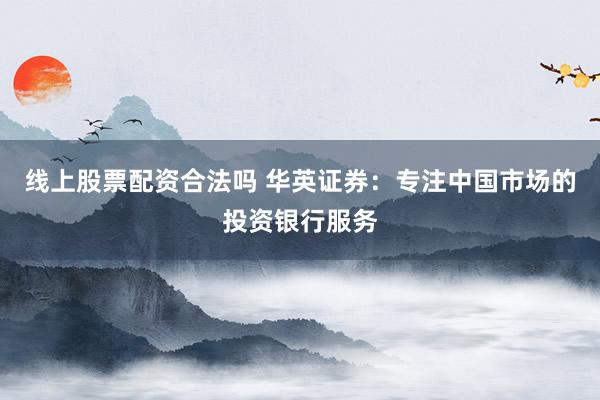 线上股票配资合法吗 华英证券：专注中国市场的投资银行服务