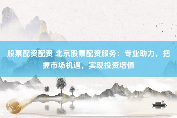 股票配资配资 北京股票配资服务:专业助力,把握市场机遇,实现投资增值