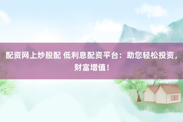 配资网上炒股配 低利息配资平台：助您轻松投资，财富增值！