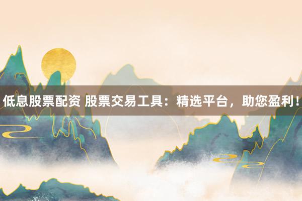 低息股票配资 股票交易工具：精选平台，助您盈利！
