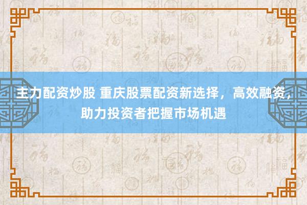 主力配资炒股 重庆股票配资新选择，高效融资，助力投资者把握市场机遇