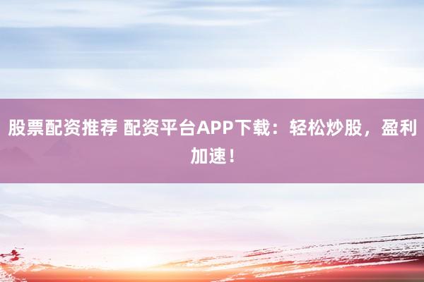 股票配资推荐 配资平台APP下载：轻松炒股，盈利加速！