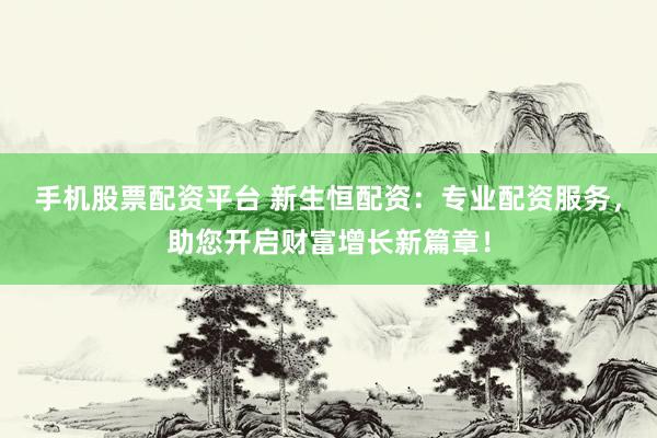 手机股票配资平台 新生恒配资:专业配资服务,助您开启财富增长新篇章!