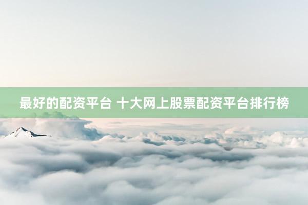 最好的配资平台 十大网上股票配资平台排行榜