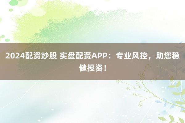 2024配资炒股 实盘配资APP：专业风控，助您稳健投资！