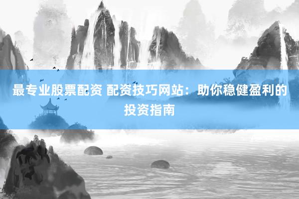 最专业股票配资 配资技巧网站：助你稳健盈利的投资指南