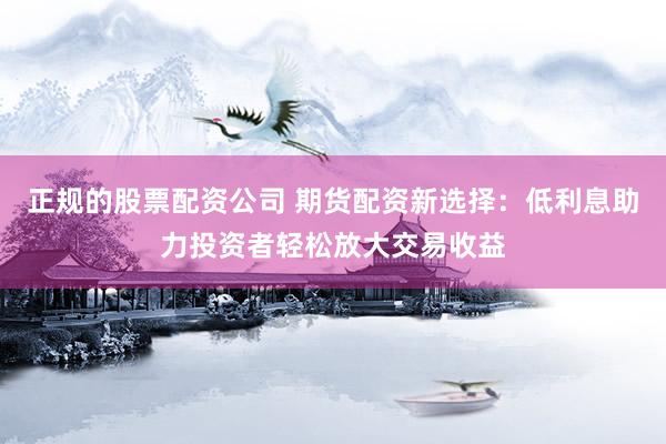 正规的股票配资公司 期货配资新选择：低利息助力投资者轻松放大交易收益