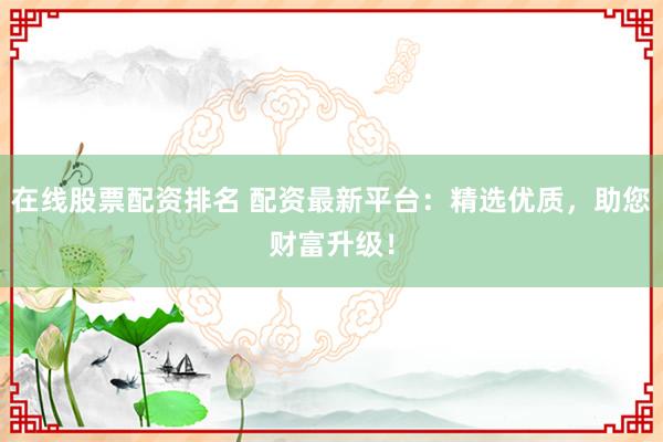 在线股票配资排名 配资最新平台：精选优质，助您财富升级！